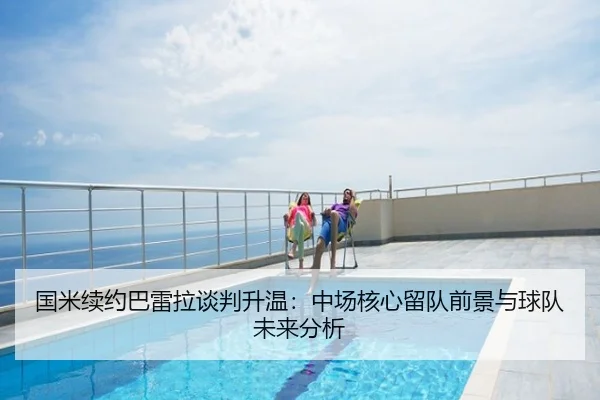 国米续约巴雷拉谈判升温：中场核心留队前景与球队未来分析
