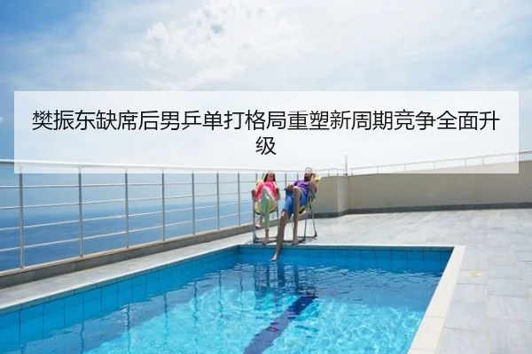 樊振东缺席后男乒单打格局重塑新周期竞争全面升级